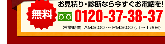無料　お見積り・診断なら今すぐお電話を！　0120-373-837 営業時間　AM9:00~PM9:00（月~土曜日）