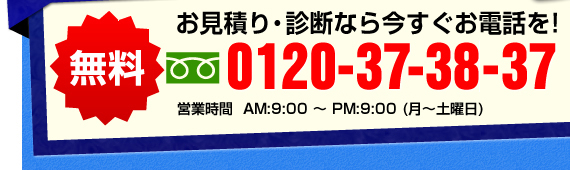 無料　お見積り・診断なら今すぐお電話を！　0120-373-837 営業時間　AM9:00~PM9:00（月~土曜日）