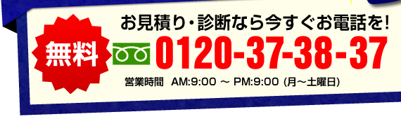 無料　お見積り・診断なら今すぐお電話を！　0120-373-837 営業時間　AM9:00~PM9:00（月~土曜日）
