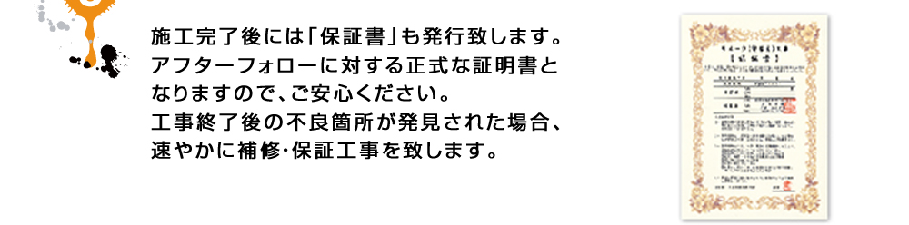 施工完了後には「保証書」も発行致します。アフターフォローに対する正式な証明書となりますので、ご安心ください。工事終了後の不良箇所が発見された場合、速やかに補修・保証工事を致します。