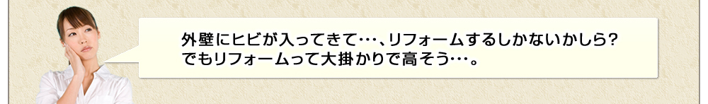 外壁にヒビが入ってきて・・・、リフォームするしかないかしら？でもリフォームって大掛かりで高そう・・・。