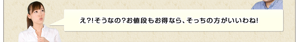 え？！そうなの？お値段もお得なら、そっちの方がいいわね！