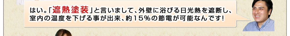 はい。「遮熱塗装」と言いまして、外壁に浴びる日光熱を遮断し、室内の温度を下げる事が出来、約15%の節電が可能なんです！