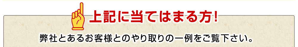 上記に当てはまる方！弊社とあるお客様とのやり取りの一例をご覧下さい。